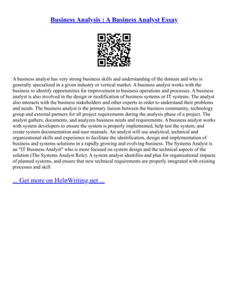 Business Analysis : A Business Analyst Essay
A business analyst has very strong business skills and understanding of the domain and who is
generally specialized in a given industry or vertical market. A business analyst works with the
business to identify opportunities for improvement in business operations and processes. A business
analyst is also involved in the design or modification of business systems or IT systems. The analyst
also interacts with the business stakeholders and other experts in order to understand their problems
and needs. The business analyst is the primary liaison between the business community, technology
group and external partners for all project requirements during the analysis phase of a project. The
analyst gathers, documents, and analyzes business needs and requirements. A business analyst works
with system developers to ensure the system is properly implemented, help test the system, and
create system documentation and user manuals. An analyst will use analytical, technical and
organizational skills and experience to facilitate the identification, design and implementation of
business and systems solutions in a rapidly growing and evolving business. The Systems Analyst is
an "IT Business Analyst" who is more focused on system design and the technical aspects of the
solution (The Systems Analyst Role). A system analyst identifies and plan for organizational impacts
of planned systems, and ensure that new technical requirements are properly integrated with existing
processes and skill
... Get more on HelpWriting.net ...
 