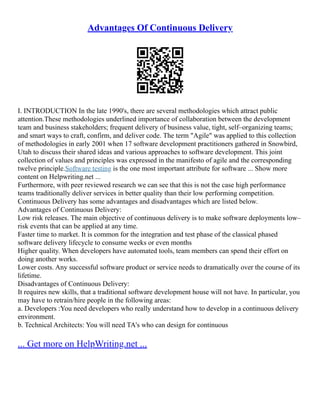Advantages Of Continuous Delivery
I. INTRODUCTION In the late 1990's, there are several methodologies which attract public
attention.These methodologies underlined importance of collaboration between the development
team and business stakeholders; frequent delivery of business value, tight, self–organizing teams;
and smart ways to craft, confirm, and deliver code. The term "Agile" was applied to this collection
of methodologies in early 2001 when 17 software development practitioners gathered in Snowbird,
Utah to discuss their shared ideas and various approaches to software development. This joint
collection of values and principles was expressed in the manifesto of agile and the corresponding
twelve principle.Software testing is the one most important attribute for software ... Show more
content on Helpwriting.net ...
Furthermore, with peer reviewed research we can see that this is not the case high performance
teams traditionally deliver services in better quality than their low performing competition.
Continuous Delivery has some advantages and disadvantages which are listed below.
Advantages of Continuous Delivery:
Low risk releases. The main objective of continuous delivery is to make software deployments low–
risk events that can be applied at any time.
Faster time to market. It is common for the integration and test phase of the classical phased
software delivery lifecycle to consume weeks or even months
Higher quality. When developers have automated tools, team members can spend their effort on
doing another works.
Lower costs. Any successful software product or service needs to dramatically over the course of its
lifetime.
Disadvantages of Continuous Delivery:
It requires new skills, that a traditional software development house will not have. In particular, you
may have to retrain/hire people in the following areas:
a. Developers :You need developers who really understand how to develop in a continuous delivery
environment.
b. Technical Architects: You will need TA's who can design for continuous
... Get more on HelpWriting.net ...
 