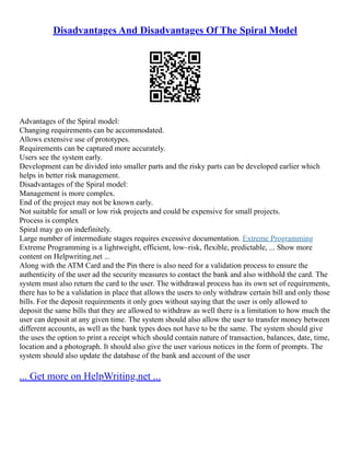 Disadvantages And Disadvantages Of The Spiral Model
Advantages of the Spiral model:
Changing requirements can be accommodated.
Allows extensive use of prototypes.
Requirements can be captured more accurately.
Users see the system early.
Development can be divided into smaller parts and the risky parts can be developed earlier which
helps in better risk management.
Disadvantages of the Spiral model:
Management is more complex.
End of the project may not be known early.
Not suitable for small or low risk projects and could be expensive for small projects.
Process is complex
Spiral may go on indefinitely.
Large number of intermediate stages requires excessive documentation. Extreme Programming
Extreme Programming is a lightweight, efficient, low–risk, flexible, predictable, ... Show more
content on Helpwriting.net ...
Along with the ATM Card and the Pin there is also need for a validation process to ensure the
authenticity of the user ad the security measures to contact the bank and also withhold the card. The
system must also return the card to the user. The withdrawal process has its own set of requirements,
there has to be a validation in place that allows the users to only withdraw certain bill and only those
bills. For the deposit requirements it only goes without saying that the user is only allowed to
deposit the same bills that they are allowed to withdraw as well there is a limitation to how much the
user can deposit at any given time. The system should also allow the user to transfer money between
different accounts, as well as the bank types does not have to be the same. The system should give
the uses the option to print a receipt which should contain nature of transaction, balances, date, time,
location and a photograph. It should also give the user various notices in the form of prompts. The
system should also update the database of the bank and account of the user
... Get more on HelpWriting.net ...
 