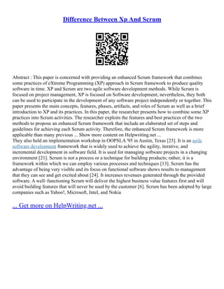 Difference Between Xp And Scrum
Abstract : This paper is concerned with providing an enhanced Scrum framework that combines
some practices of eXtreme Programming (XP) approach in Scrum framework to produce quality
software in time. XP and Scrum are two agile software development methods. While Scrum is
focused on project management, XP is focused on Software development; nevertheless, they both
can be used to participate in the development of any software project independently or together. This
paper presents the main concepts, features, phases, artifacts, and roles of Scrum as well as a brief
introduction to XP and its practices. In this paper, the researcher presents how to combine some XP
practices into Scrum activities. The researcher exploits the features and best practices of the two
methods to propose an enhanced Scrum framework that include an elaborated set of steps and
guidelines for achieving each Scrum activity. Therefore, the enhanced Scrum framework is more
applicable than many previous ... Show more content on Helpwriting.net ...
They also held an implementation workshop in OOPSLA '95 in Austin, Texas [25]. It is an agile
software development framework that is widely used to achieve the agility, iterative, and
incremental development in software field. It is used for managing software projects in a changing
environment [21]. Scrum is not a process or a technique for building products; rather, it is a
framework within which we can employ various processes and techniques [13]. Scrum has the
advantage of being very visible and its focus on functional software shows results to management
that they can see and get excited about [24]. It increases revenues generated through the provided
software. A well–functioning Scrum will deliver the highest business value features first and will
avoid building features that will never be used by the customer [6]. Scrum has been adopted by large
companies such as Yahoo!, Microsoft, Intel, and Nokia
... Get more on HelpWriting.net ...
 