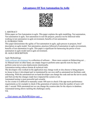 Advantages Of Test Automation In Agile
I. ABSTRACT
White paper on Test Automation in agile. This paper explains the agile modelling, Test automation,
Test automation in agile, Test automation in real life projects, practice too be followed while
working in test automation in agile environment, benefits of test automation.
II. INTRODUCTION
This paper demonstrates the agility of Test automation in agile, agile process in projects, brief
description on agile model, Test automation, practices followed of automation in agile environment,
benefits of test automation in agile. This paper is significant for harnessing the power of test–
automation in agile model and in agile environment.
III. AGILE DESCRIPTION
Agile Methodology
Agile software development is a collection of software ... Show more content on Helpwriting.net ...
As Manual tester on other hand, can simply forget to perform some specific tests he may not
perform some test at some deployments intentionally.
Automation testing reduces human & technical risks
The developers who worked on the application may change work or else choose to bring projects
in–house to have it developed and /or maintained by our own staff as automated test facilitate code
refactoring. With the automated test on hand developer can change the code and run the test to easily
and find out that the changes made have impacted the system or not.
Automated testing is more powerful and versatile
As for a tester it is difficult to manually create 100 users to check if the app meets performance
requirements as for example to check if the generation of statistics from the number of users will
take 1 second. With automated test we can change the creation date for the objects in database.
Automated testing allows tackling the challenges easily.
VII.
... Get more on HelpWriting.net ...
 
