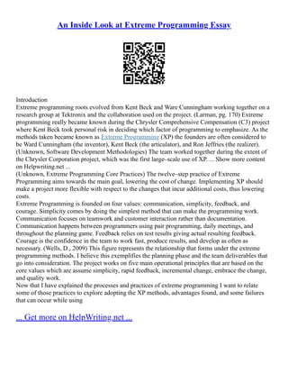 An Inside Look at Extreme Programming Essay
Introduction
Extreme programming roots evolved from Kent Beck and Ware Cunningham working together on a
research group at Tektronix and the collaboration used on the project. (Larman, pg. 170) Extreme
programming really became known during the Chrysler Comprehensive Compensation (C3) project
where Kent Beck took personal risk in deciding which factor of programming to emphasize. As the
methods taken became known as Extreme Programming (XP) the founders are often considered to
be Ward Cunningham (the inventor), Kent Beck (the articulator), and Ron Jeffries (the realizer).
(Unknown, Software Development Methodologies) The team worked together during the extent of
the Chrysler Corporation project, which was the first large–scale use of XP. ... Show more content
on Helpwriting.net ...
(Unknown, Extreme Programming Core Practices) The twelve–step practice of Extreme
Programming aims towards the main goal, lowering the cost of change. Implementing XP should
make a project more flexible with respect to the changes that incur additional costs, thus lowering
costs.
Extreme Programming is founded on four values: communication, simplicity, feedback, and
courage. Simplicity comes by doing the simplest method that can make the programming work.
Communication focuses on teamwork and customer interaction rather than documentation.
Communication happens between programmers using pair programming, daily meetings, and
throughout the planning game. Feedback relies on test results giving actual resulting feedback.
Courage is the confidence in the team to work fast, produce results, and develop as often as
necessary. (Wells, D., 2009) This figure represents the relationship that forms under the extreme
programming methods. I believe this exemplifies the planning phase and the team deliverables that
go into consideration. The project works on five main operational principles that are based on the
core values which are assume simplicity, rapid feedback, incremental change, embrace the change,
and quality work.
Now that I have explained the processes and practices of extreme programming I want to relate
some of those practices to explore adopting the XP methods, advantages found, and some failures
that can occur while using
... Get more on HelpWriting.net ...
 