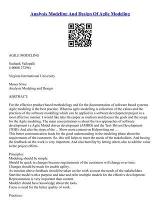 Analysis Modeling And Design Of Agile Modeling
AGILE MODELING
Sushank Vallepalli
(10000127296)
Virginia International University
Moses Niwe
Analysis Modeling and Design
ABSTRACT:
For the effective product based methodology and for the documentation of software based systems
Agile modeling is the best practice. Whereas agile modelling is collection of the values and the
practices of the software modelling which can he applied in a software development project in a
most effective manner. I would like take this paper as medium and discuss the goals and the scope
for the Agile modeling. The main concentrations is about the two approaches of software
development i.e Agile Model driven development (AMDD) and the Test–Driven Development
(TDD). And also the steps of the ... Show more content on Helpwriting.net ...
This better communication leads for the good understanding in the modeling phase about the
requirements of the customers. So, this will helps to meet the needs of the stakeholders. And having
the feedback on the work is very important. And also humility by letting others also to add the value
to the project efforts.
Principles:
Modeling should be simple.
Should be quick in changes because requirements of the customers will change over time.
Changes should be made for enable agility.
As mention above feedback should be taken on the work to meet the needs of the stakeholders.
Start the model with a purpose and take and refer multiple models for the effective development.
Representation is very important than content.
Modeler should have knowledge about the tools.
Focus is need for the better quality of work.
Practices:
 