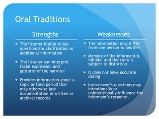 Oral Traditions
Strengths
 The listener is able to ask
questions for clarification or
additional information
 The listener can interpret
facial expression and
gestures of the narrator
 Provides information about a
topic or time period that
may otherwise lack
documentation in written or
archival records
Weaknesses
 The information may differ
from one person to another
 Memory of the informant is
fallible and the story is
subject to distortion
 It does not have accurate
dating
 Interviewer’s questions may
intentionally or
unintentionally influence the
informant’s response.
 