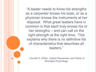 “A leader needs to know his strengths as a carpenter knows his tools, or as a physician knows the instruments at her disposal.  What great leaders have in common is that each truly knows his or her strengths – and can call on the right strength at the right time.  This explains why there is no definitive list of characteristics that describes all leaders.”- Donald O. Clifton, Gallup Researcher and Father of Strengths Psychology