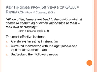 Key Findings from 50 Years of Gallup Research (Rath & Conchie, 2008)“All too often, leaders are blind to the obvious when it comes to something of critical importance to them – their own personality.”Rath & Conchie, 2008, p. 11The most effective leaders:Are always investing in strengthsSurround themselves with the right people and then maximize their teamUnderstand their followers needs
