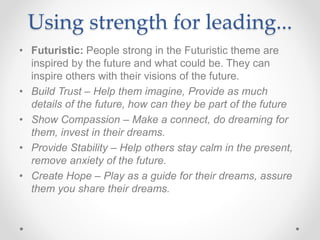 Using strength for leading...
• Futuristic: People strong in the Futuristic theme are
inspired by the future and what could be. They can
inspire others with their visions of the future.
• Build Trust – Help them imagine, Provide as much
details of the future, how can they be part of the future
• Show Compassion – Make a connect, do dreaming for
them, invest in their dreams.
• Provide Stability – Help others stay calm in the present,
remove anxiety of the future.
• Create Hope – Play as a guide for their dreams, assure
them you share their dreams.
 