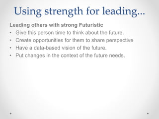 Using strength for leading...
Leading others with strong Futuristic
• Give this person time to think about the future.
• Create opportunities for them to share perspective
• Have a data-based vision of the future.
• Put changes in the context of the future needs.
 
