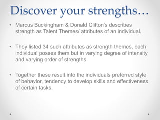 Discover your strengths…
• Marcus Buckingham & Donald Clifton’s describes
strength as Talent Themes/ attributes of an individual.
• They listed 34 such attributes as strength themes, each
individual posses them but in varying degree of intensity
and varying order of strengths.
• Together these result into the individuals preferred style
of behavior, tendency to develop skills and effectiveness
of certain tasks.
 