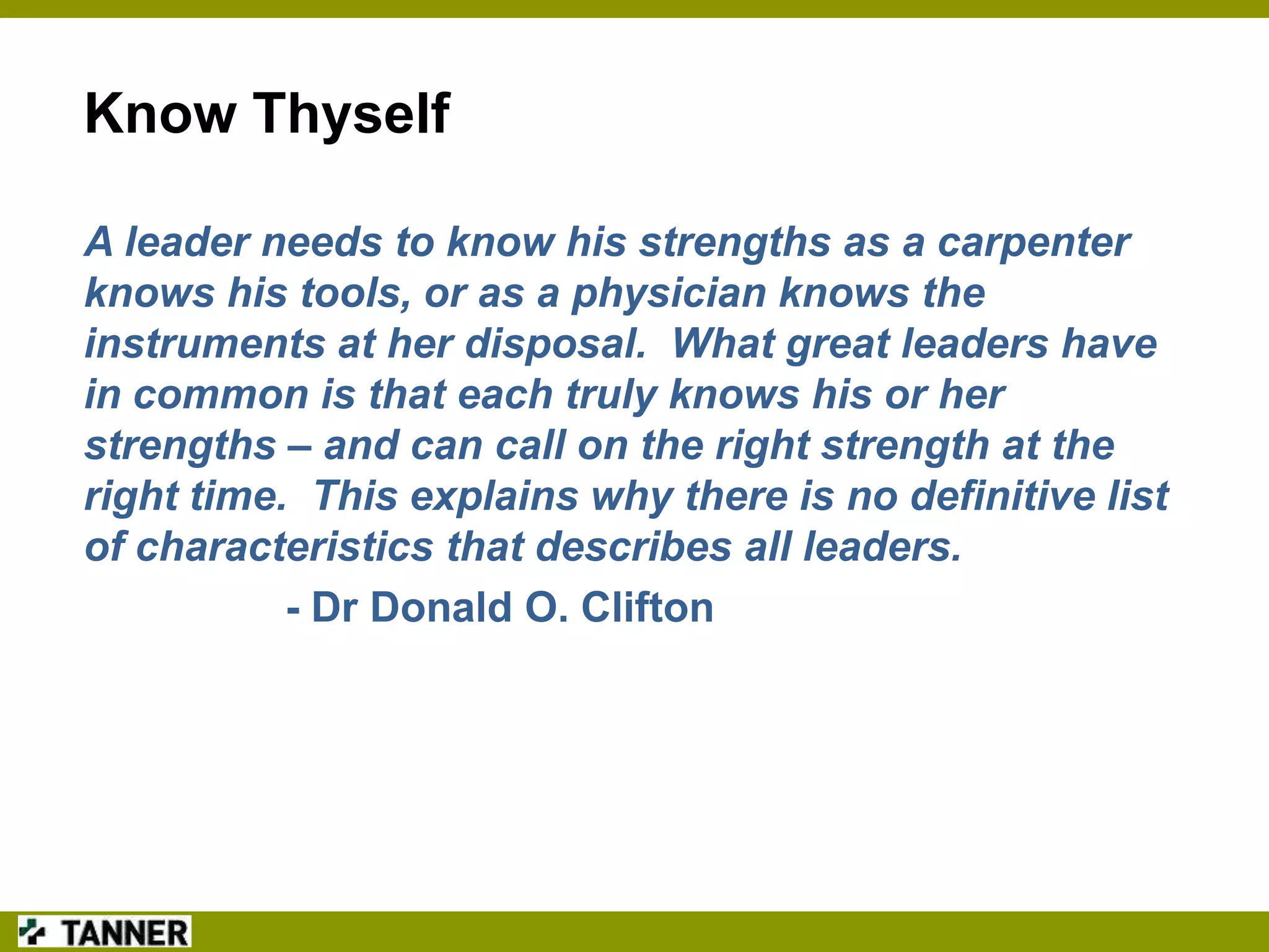 Know Thyself
A leader needs to know his strengths as a carpenter
knows his tools, or as a physician knows the
instruments at her disposal. What great leaders have
in common is that each truly knows his or her
strengths – and can call on the right strength at the
right time. This explains why there is no definitive list
of characteristics that describes all leaders.
- Dr Donald O. Clifton

 