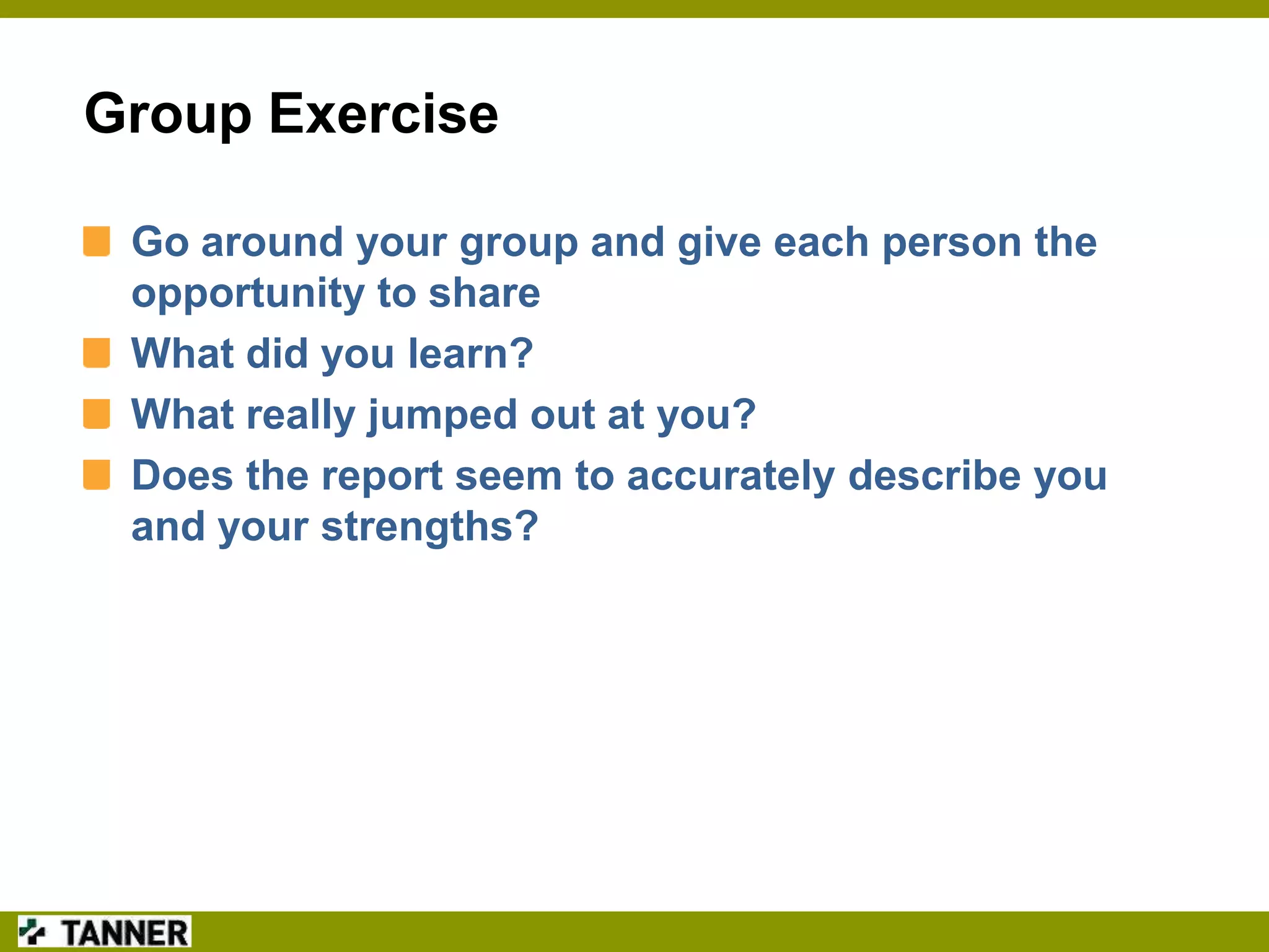 Group Exercise
Go around your group and give each person the
opportunity to share
What did you learn?
What really jumped out at you?
Does the report seem to accurately describe you
and your strengths?

 