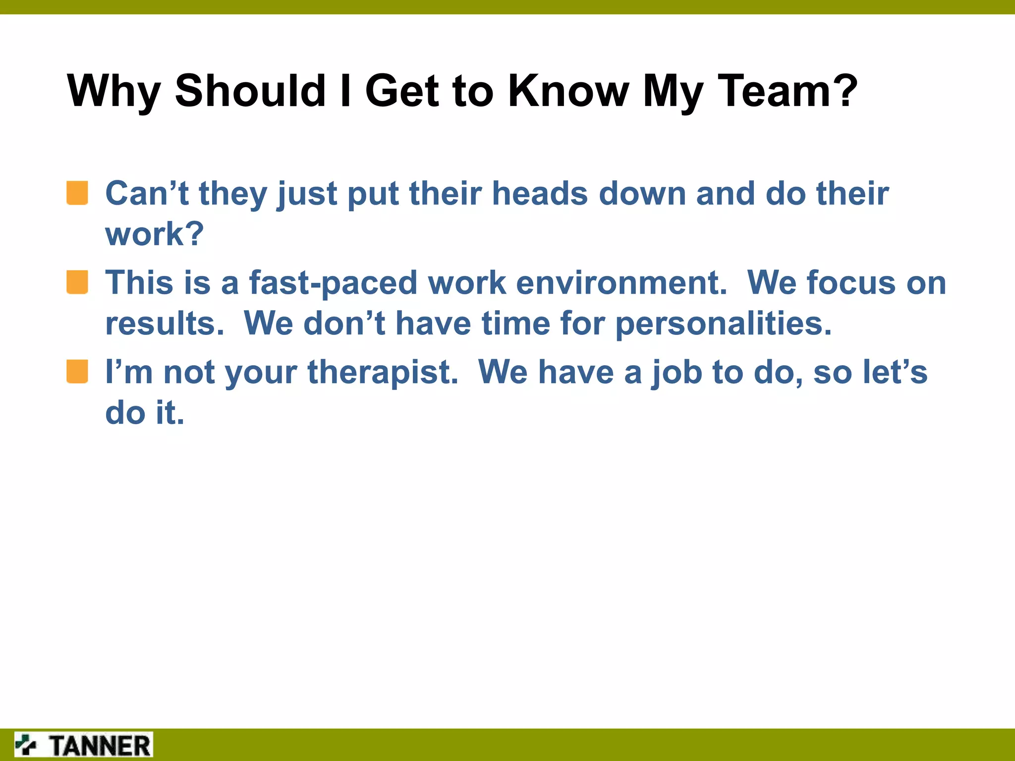 Why Should I Get to Know My Team?
Can’t they just put their heads down and do their
work?
This is a fast-paced work environment. We focus on
results. We don’t have time for personalities.
I’m not your therapist. We have a job to do, so let’s
do it.

 