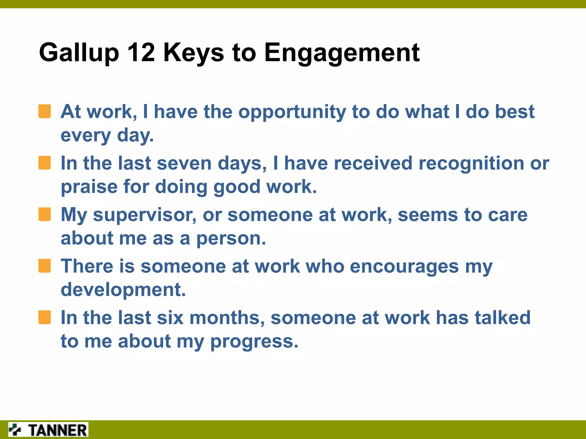 Gallup 12 Keys to Engagement
At work, I have the opportunity to do what I do best
every day.
In the last seven days, I have received recognition or
praise for doing good work.
My supervisor, or someone at work, seems to care
about me as a person.
There is someone at work who encourages my
development.
In the last six months, someone at work has talked
to me about my progress.

 