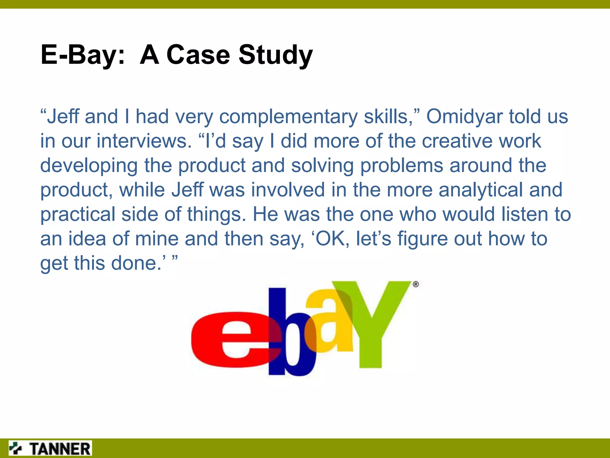 E-Bay: A Case Study
“Jeff and I had very complementary skills,” Omidyar told us
in our interviews. “I‟d say I did more of the creative work
developing the product and solving problems around the
product, while Jeff was involved in the more analytical and
practical side of things. He was the one who would listen to
an idea of mine and then say, „OK, let‟s figure out how to
get this done.‟ ”

 