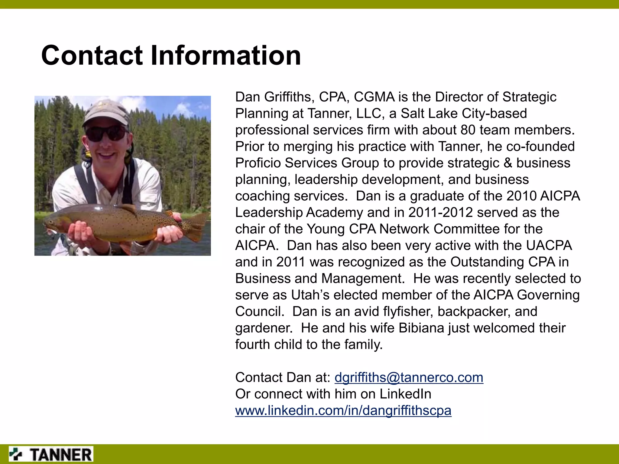 Contact Information
Dan Griffiths, CPA, CGMA is the Director of Strategic
Planning at Tanner, LLC, a Salt Lake City-based
professional services firm with about 80 team members.
Prior to merging his practice with Tanner, he co-founded
Proficio Services Group to provide strategic & business
planning, leadership development, and business
coaching services. Dan is a graduate of the 2010 AICPA
Leadership Academy and in 2011-2012 served as the
chair of the Young CPA Network Committee for the
AICPA. Dan has also been very active with the UACPA
and in 2011 was recognized as the Outstanding CPA in
Business and Management. He was recently selected to
serve as Utah‟s elected member of the AICPA Governing
Council. Dan is an avid flyfisher, backpacker, and
gardener. He and his wife Bibiana just welcomed their
fourth child to the family.
Contact Dan at: dgriffiths@tannerco.com
Or connect with him on LinkedIn
www.linkedin.com/in/dangriffithscpa

 