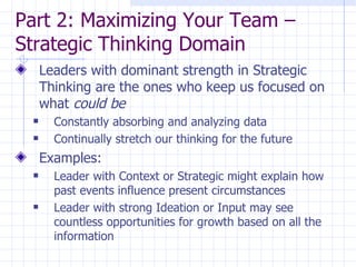 Part 2: Maximizing Your Team – Strategic Thinking Domain  Leaders with dominant strength in Strategic Thinking are the ones who keep us focused on what  could be Constantly absorbing and analyzing data  Continually stretch our thinking for the future Examples: Leader with Context or Strategic might explain how past events influence present circumstances Leader with strong Ideation or Input may see countless opportunities for growth based on all the information 