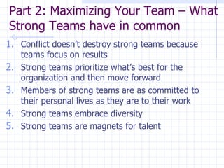 Part 2: Maximizing Your Team – What Strong Teams have in common  Conflict doesn’t destroy strong teams because teams focus on results Strong teams prioritize what’s best for the organization and then move forward Members of strong teams are as committed to their personal lives as they are to their work Strong teams embrace diversity Strong teams are magnets for talent 
