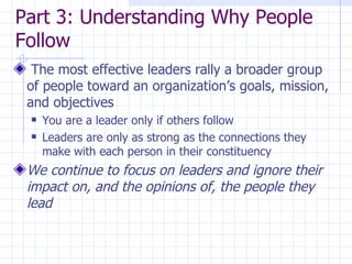Part 3: Understanding Why People Follow The most effective leaders rally a broader group of people toward an organization’s goals, mission, and objectives You are a leader only if others follow Leaders are only as strong as the connections they make with each person in their constituency We continue to focus on leaders and ignore their impact on, and the opinions of, the people they lead 