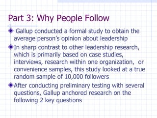 Part 3: Why People Follow Gallup conducted a formal study to obtain the average person’s opinion about leadership In sharp contrast to other leadership research, which is primarily based on case studies, interviews, research within one organization,  or convenience samples, this study looked at a true random sample of 10,000 followers After conducting preliminary testing with several questions, Gallup anchored research on the following 2 key questions 