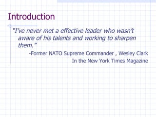 Introduction “ I’ve never met a effective leader who wasn’t aware of his talents and working to sharpen them.” -Former NATO Supreme Commander , Wesley Clark In the New York Times Magazine 