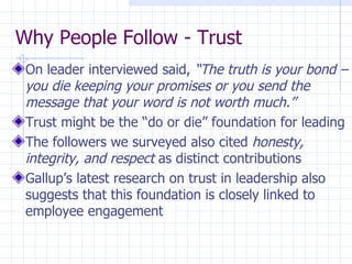 Why People Follow - Trust On leader interviewed said,  “The truth is your bond – you die keeping your promises or you send the message that your word is not worth much.” Trust might be the “do or die” foundation for leading The followers we surveyed also cited  honesty, integrity, and respect  as distinct contributions Gallup’s latest research on trust in leadership also suggests that this foundation is closely linked to employee engagement 