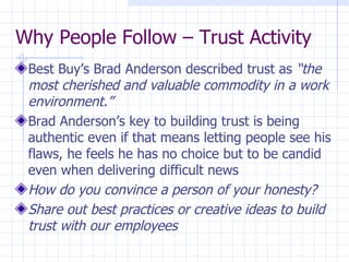 Why People Follow – Trust Activity Best Buy’s Brad Anderson described trust as  “the most cherished and valuable commodity in a work environment.” Brad Anderson’s key to building trust is being authentic even if that means letting people see his flaws, he feels he has no choice but to be candid even when delivering difficult news How do you convince a person of your honesty? Share out best practices or creative ideas to build trust with our employees 