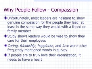 Why People Follow - Compassion Unfortunately, most leaders are hesitant to show genuine compassion for the people they lead, at least in the same way they would with a friend or family member Study shows leaders would be wise to show they care for their employees Caring, friendship, happiness,  and  love  were other frequently mentioned words in survey If people are to truly love their organization, it needs to have a heart 