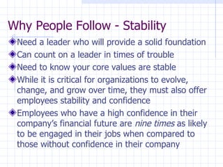 Why People Follow - Stability Need a leader who will provide a solid foundation Can count on a leader in times of trouble Need to know your core values are stable While it is critical for organizations to evolve, change, and grow over time, they must also offer employees stability and confidence Employees who have a high confidence in their company’s financial future are  nine times  as likely to be engaged in their jobs when compared to those without confidence in their company 