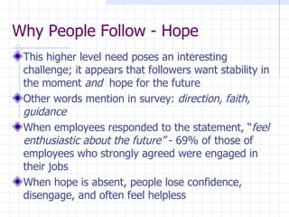 Why People Follow - Hope This higher level need poses an interesting challenge; it appears that followers want stability in the moment  and   hope for the future Other words mention in survey:  direction, faith, guidance When employees responded to the statement, “ feel enthusiastic about the future”  - 69% of those of employees who strongly agreed were engaged in their jobs When hope is absent, people lose confidence, disengage, and often feel helpless 