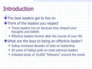 Introduction The best leaders get to live on Think of the leaders you respect These leaders live on because they shaped your thoughts and beliefs Effective leaders forever alter the course of your life What are the keys to being an effective leader? Gallup reviewed decades of data on leadership 50 years of Gallup polls on most admired leaders Initiated study of 10,000 “followers” around the world 