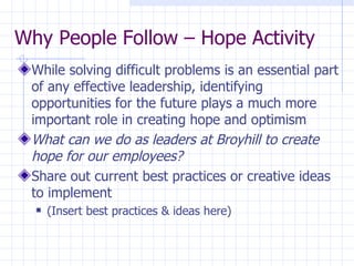 Why People Follow – Hope Activity While solving difficult problems is an essential part of any effective leadership, identifying opportunities for the future plays a much more important role in creating hope and optimism What can we do as leaders at Broyhill to create hope for our employees? Share out current best practices or creative ideas to implement (Insert best practices & ideas here) 