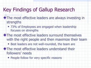 Key Findings of Gallup Research  The most effective leaders are always investing in strengths 73% of Employees are engaged when leadership focuses on strengths The most effective leaders surround themselves with the right people and then maximize their team Best leaders are not well-rounded, the team are The most effective leaders understand their followers’ needs People follow for very specific reasons 