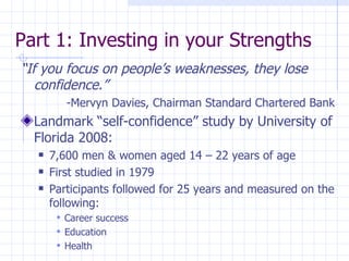 Part 1: Investing in your Strengths  “ If you focus on people’s weaknesses, they lose confidence.” -Mervyn Davies, Chairman Standard Chartered Bank Landmark “self-confidence” study by University of Florida 2008: 7,600 men & women aged 14 – 22 years of age First studied in 1979 Participants followed for 25 years and measured on the following: Career success Education Health 