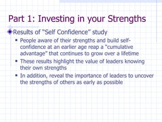 Part 1: Investing in your Strengths  Results of “Self Confidence” study People aware of their strengths and build self-confidence at an earlier age reap a “cumulative advantage” that continues to grow over a lifetime These results highlight the value of leaders knowing their own strengths In addition, reveal the importance of leaders to uncover the strengths of others as early as possible 
