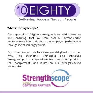 What is Strengthscope?
Our approach at 10Eighty is strengths-based with a focus on
ROI, ensuring that we can produce demonstrable
improvements in organisational and employee performance
through increased engagement.
To further embed this focus we are delighted to partner
with The Strengths Partnership and introduce
Strengthscope®, a range of on-line assessment products
that complements and builds on our strengths-based
philosophy.
 