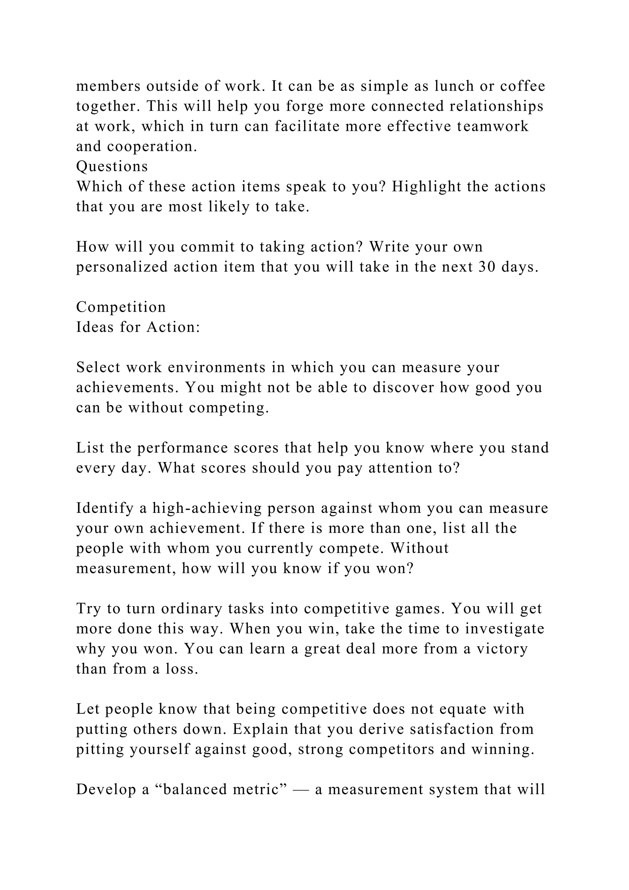 members outside of work. It can be as simple as lunch or coffee
together. This will help you forge more connected relationships
at work, which in turn can facilitate more effective teamwork
and cooperation.
Questions
Which of these action items speak to you? Highlight the actions
that you are most likely to take.
How will you commit to taking action? Write your own
personalized action item that you will take in the next 30 days.
Competition
Ideas for Action:
Select work environments in which you can measure your
achievements. You might not be able to discover how good you
can be without competing.
List the performance scores that help you know where you stand
every day. What scores should you pay attention to?
Identify a high-achieving person against whom you can measure
your own achievement. If there is more than one, list all the
people with whom you currently compete. Without
measurement, how will you know if you won?
Try to turn ordinary tasks into competitive games. You will get
more done this way. When you win, take the time to investigate
why you won. You can learn a great deal more from a victory
than from a loss.
Let people know that being competitive does not equate with
putting others down. Explain that you derive satisfaction from
pitting yourself against good, strong competitors and winning.
Develop a “balanced metric” — a measurement system that will
 
