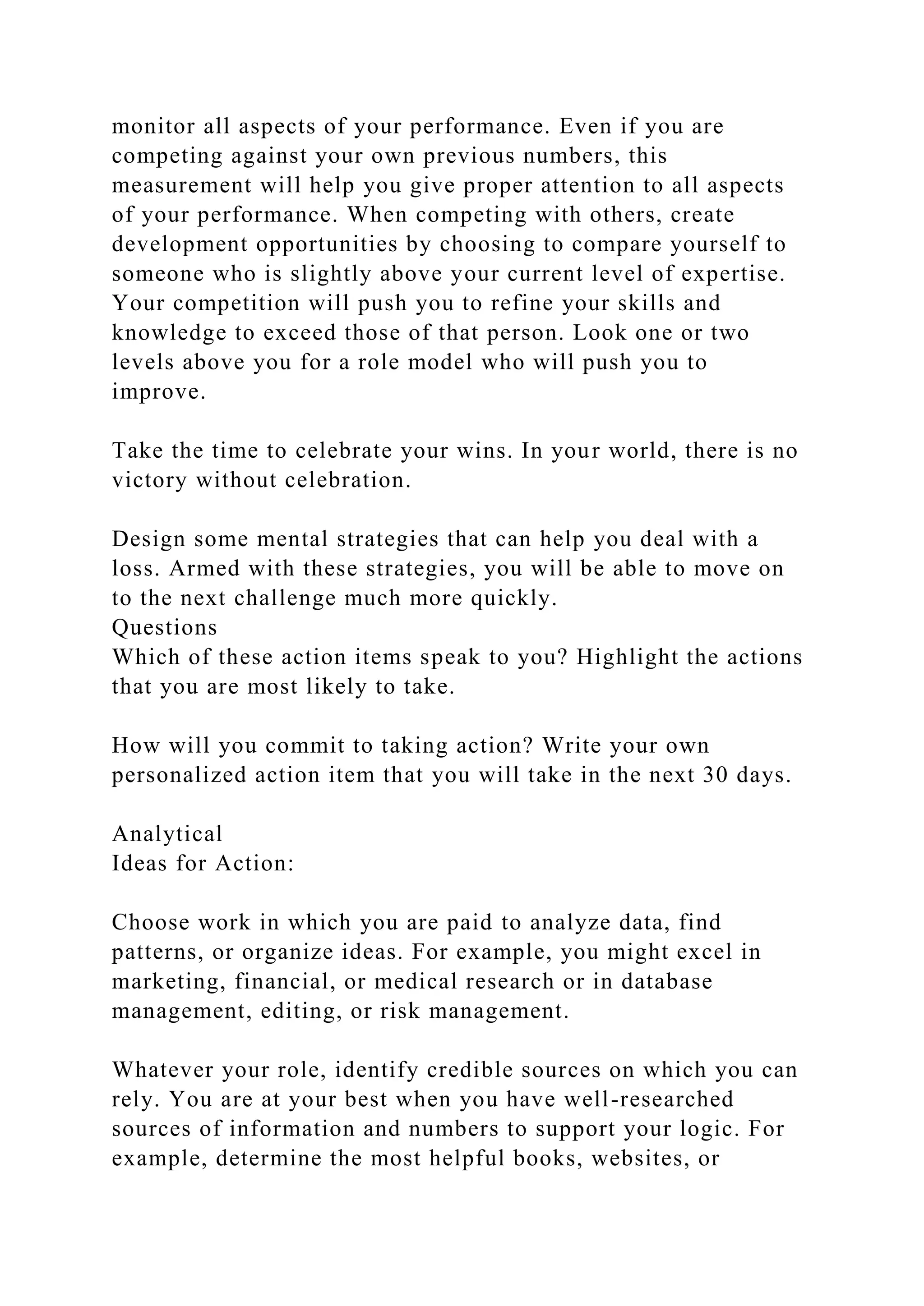 monitor all aspects of your performance. Even if you are
competing against your own previous numbers, this
measurement will help you give proper attention to all aspects
of your performance. When competing with others, create
development opportunities by choosing to compare yourself to
someone who is slightly above your current level of expertise.
Your competition will push you to refine your skills and
knowledge to exceed those of that person. Look one or two
levels above you for a role model who will push you to
improve.
Take the time to celebrate your wins. In your world, there is no
victory without celebration.
Design some mental strategies that can help you deal with a
loss. Armed with these strategies, you will be able to move on
to the next challenge much more quickly.
Questions
Which of these action items speak to you? Highlight the actions
that you are most likely to take.
How will you commit to taking action? Write your own
personalized action item that you will take in the next 30 days.
Analytical
Ideas for Action:
Choose work in which you are paid to analyze data, find
patterns, or organize ideas. For example, you might excel in
marketing, financial, or medical research or in database
management, editing, or risk management.
Whatever your role, identify credible sources on which you can
rely. You are at your best when you have well-researched
sources of information and numbers to support your logic. For
example, determine the most helpful books, websites, or
 
