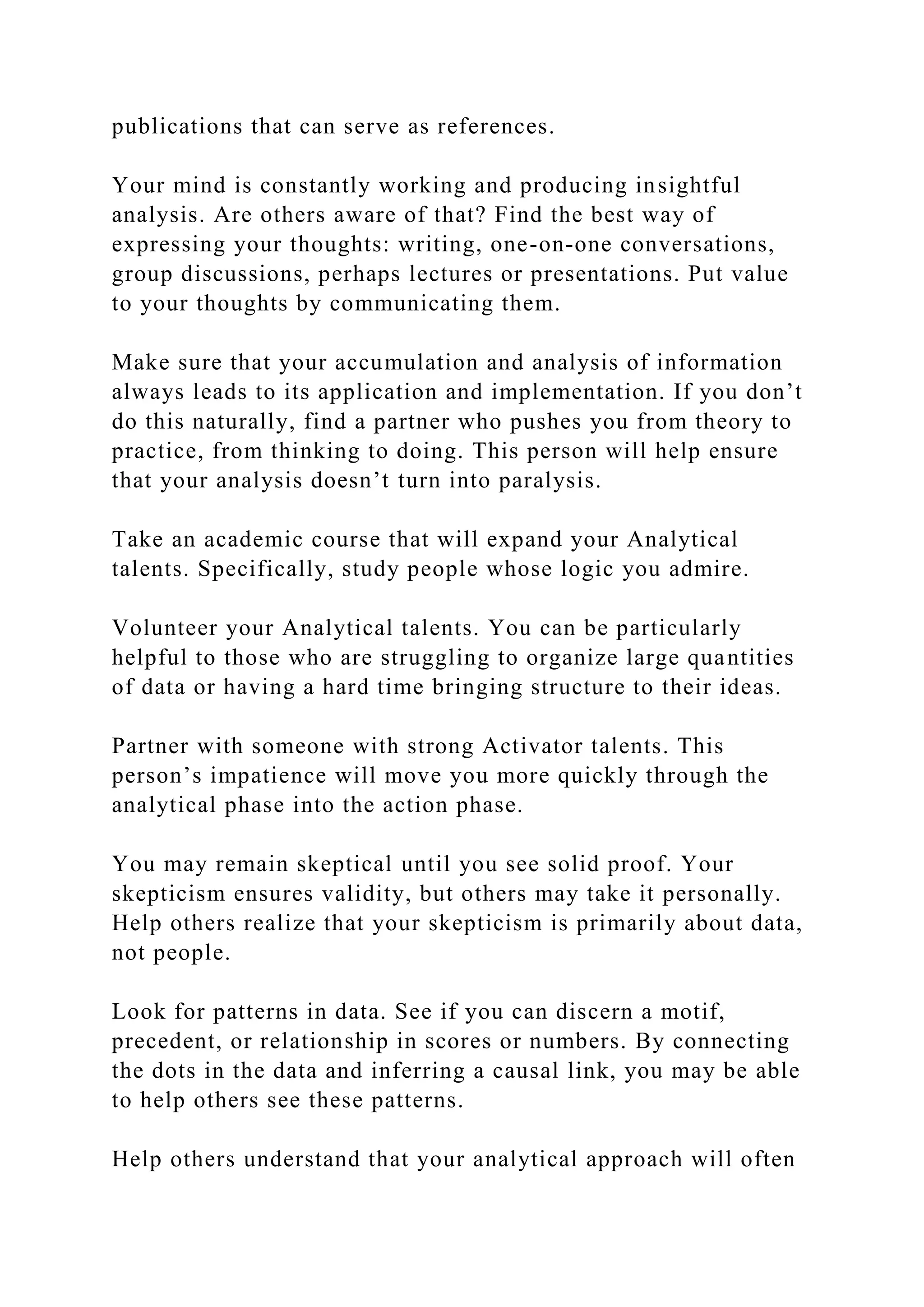 publications that can serve as references.
Your mind is constantly working and producing insightful
analysis. Are others aware of that? Find the best way of
expressing your thoughts: writing, one-on-one conversations,
group discussions, perhaps lectures or presentations. Put value
to your thoughts by communicating them.
Make sure that your accumulation and analysis of information
always leads to its application and implementation. If you don’t
do this naturally, find a partner who pushes you from theory to
practice, from thinking to doing. This person will help ensure
that your analysis doesn’t turn into paralysis.
Take an academic course that will expand your Analytical
talents. Specifically, study people whose logic you admire.
Volunteer your Analytical talents. You can be particularly
helpful to those who are struggling to organize large quantities
of data or having a hard time bringing structure to their ideas.
Partner with someone with strong Activator talents. This
person’s impatience will move you more quickly through the
analytical phase into the action phase.
You may remain skeptical until you see solid proof. Your
skepticism ensures validity, but others may take it personally.
Help others realize that your skepticism is primarily about data,
not people.
Look for patterns in data. See if you can discern a motif,
precedent, or relationship in scores or numbers. By connecting
the dots in the data and inferring a causal link, you may be able
to help others see these patterns.
Help others understand that your analytical approach will often
 