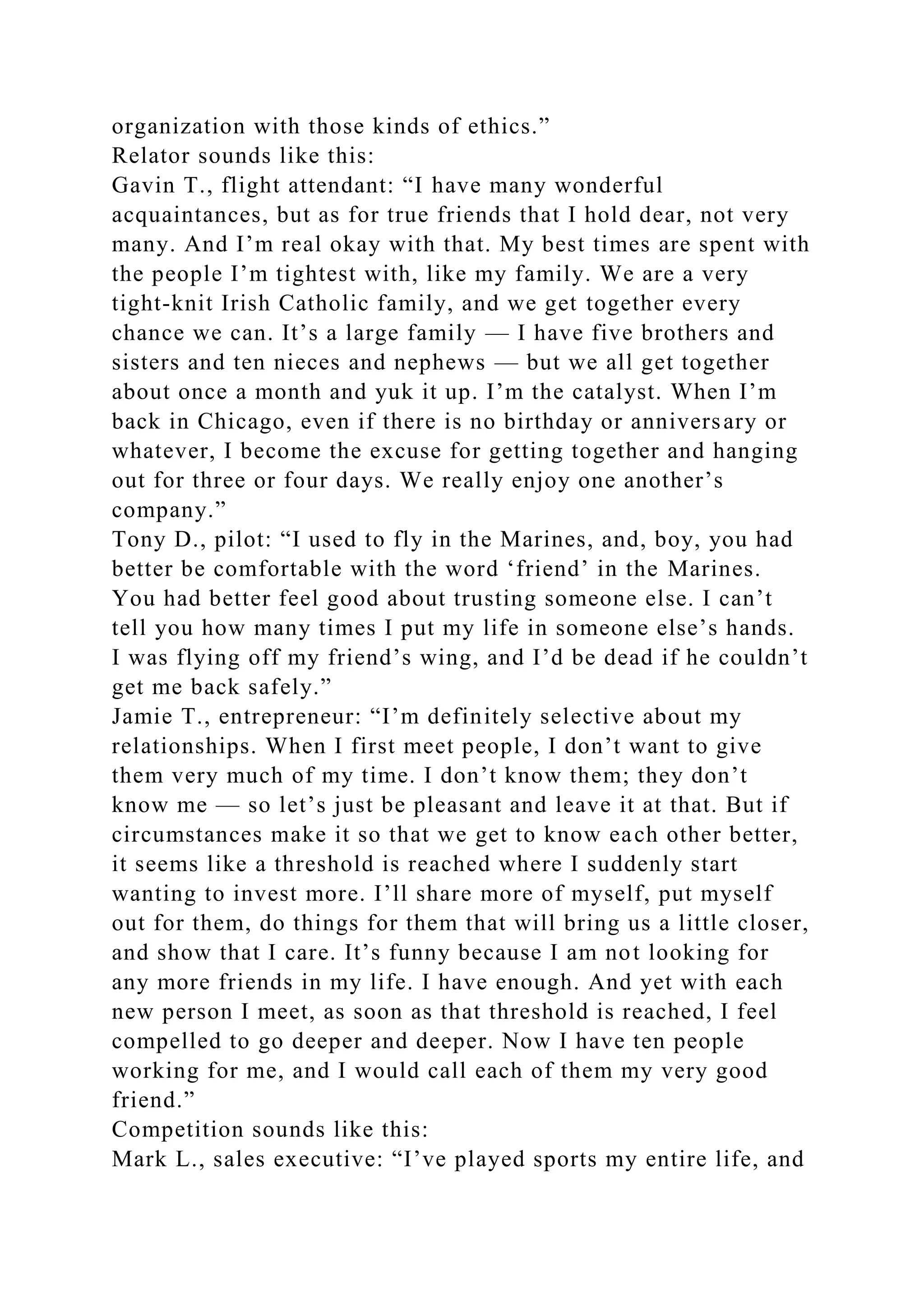 organization with those kinds of ethics.”
Relator sounds like this:
Gavin T., flight attendant: “I have many wonderful
acquaintances, but as for true friends that I hold dear, not very
many. And I’m real okay with that. My best times are spent with
the people I’m tightest with, like my family. We are a very
tight-knit Irish Catholic family, and we get together every
chance we can. It’s a large family — I have five brothers and
sisters and ten nieces and nephews — but we all get together
about once a month and yuk it up. I’m the catalyst. When I’m
back in Chicago, even if there is no birthday or anniversary or
whatever, I become the excuse for getting together and hanging
out for three or four days. We really enjoy one another’s
company.”
Tony D., pilot: “I used to fly in the Marines, and, boy, you had
better be comfortable with the word ‘friend’ in the Marines.
You had better feel good about trusting someone else. I can’t
tell you how many times I put my life in someone else’s hands.
I was flying off my friend’s wing, and I’d be dead if he couldn’t
get me back safely.”
Jamie T., entrepreneur: “I’m definitely selective about my
relationships. When I first meet people, I don’t want to give
them very much of my time. I don’t know them; they don’t
know me — so let’s just be pleasant and leave it at that. But if
circumstances make it so that we get to know each other better,
it seems like a threshold is reached where I suddenly start
wanting to invest more. I’ll share more of myself, put myself
out for them, do things for them that will bring us a little closer,
and show that I care. It’s funny because I am not looking for
any more friends in my life. I have enough. And yet with each
new person I meet, as soon as that threshold is reached, I feel
compelled to go deeper and deeper. Now I have ten people
working for me, and I would call each of them my very good
friend.”
Competition sounds like this:
Mark L., sales executive: “I’ve played sports my entire life, and
 