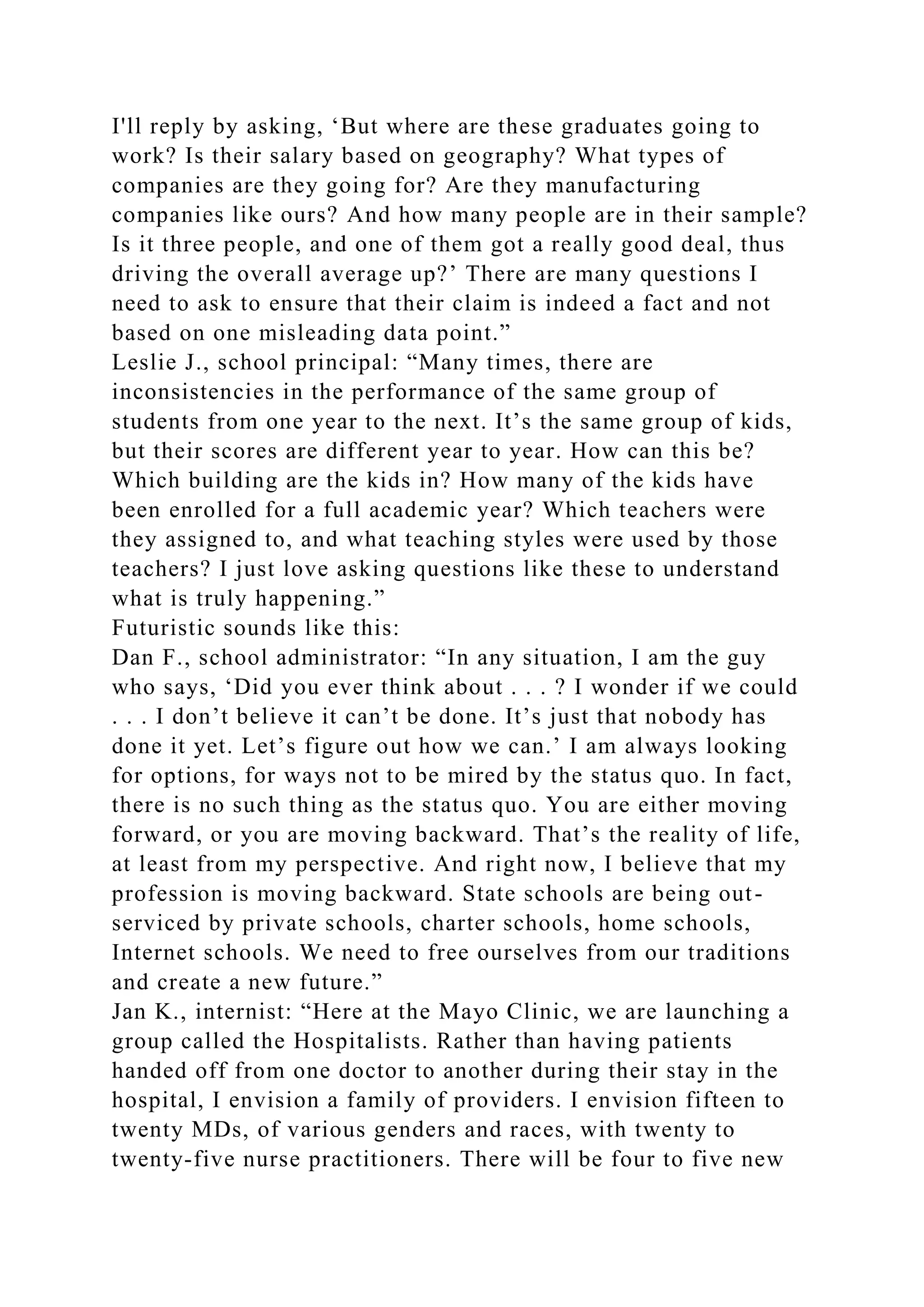I'll reply by asking, ‘But where are these graduates going to
work? Is their salary based on geography? What types of
companies are they going for? Are they manufacturing
companies like ours? And how many people are in their sample?
Is it three people, and one of them got a really good deal, thus
driving the overall average up?’ There are many questions I
need to ask to ensure that their claim is indeed a fact and not
based on one misleading data point.”
Leslie J., school principal: “Many times, there are
inconsistencies in the performance of the same group of
students from one year to the next. It’s the same group of kids,
but their scores are different year to year. How can this be?
Which building are the kids in? How many of the kids have
been enrolled for a full academic year? Which teachers were
they assigned to, and what teaching styles were used by those
teachers? I just love asking questions like these to understand
what is truly happening.”
Futuristic sounds like this:
Dan F., school administrator: “In any situation, I am the guy
who says, ‘Did you ever think about . . . ? I wonder if we could
. . . I don’t believe it can’t be done. It’s just that nobody has
done it yet. Let’s figure out how we can.’ I am always looking
for options, for ways not to be mired by the status quo. In fact,
there is no such thing as the status quo. You are either moving
forward, or you are moving backward. That’s the reality of life,
at least from my perspective. And right now, I believe that my
profession is moving backward. State schools are being out-
serviced by private schools, charter schools, home schools,
Internet schools. We need to free ourselves from our traditions
and create a new future.”
Jan K., internist: “Here at the Mayo Clinic, we are launching a
group called the Hospitalists. Rather than having patients
handed off from one doctor to another during their stay in the
hospital, I envision a family of providers. I envision fifteen to
twenty MDs, of various genders and races, with twenty to
twenty-five nurse practitioners. There will be four to five new
 