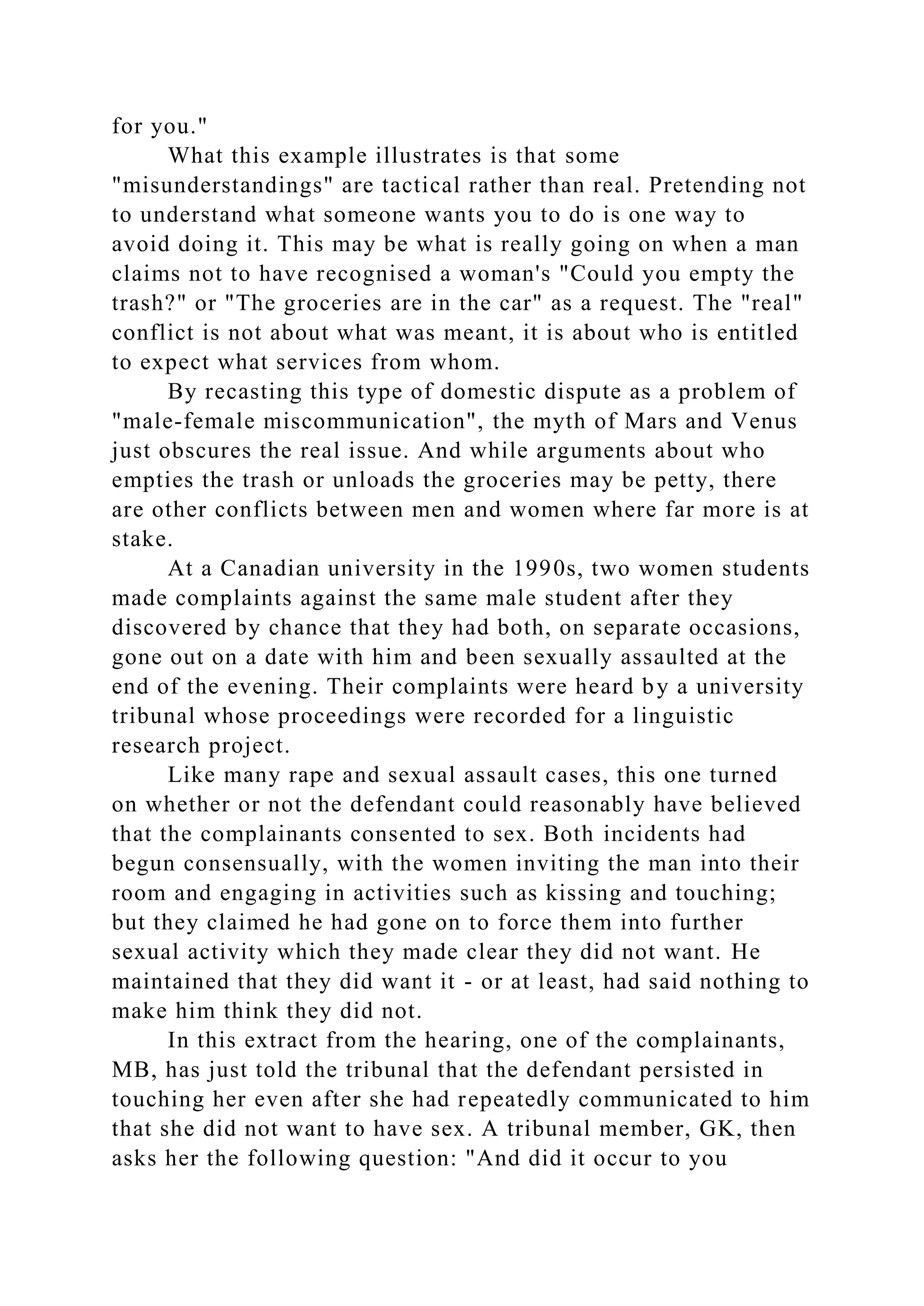 for you."
What this example illustrates is that some
"misunderstandings" are tactical rather than real. Pretending not
to understand what someone wants you to do is one way to
avoid doing it. This may be what is really going on when a man
claims not to have recognised a woman's "Could you empty the
trash?" or "The groceries are in the car" as a request. The "real"
conflict is not about what was meant, it is about who is entitled
to expect what services from whom.
By recasting this type of domestic dispute as a problem of
"male-female miscommunication", the myth of Mars and Venus
just obscures the real issue. And while arguments about who
empties the trash or unloads the groceries may be petty, there
are other conflicts between men and women where far more is at
stake.
At a Canadian university in the 1990s, two women students
made complaints against the same male student after they
discovered by chance that they had both, on separate occasions,
gone out on a date with him and been sexually assaulted at the
end of the evening. Their complaints were heard by a university
tribunal whose proceedings were recorded for a linguistic
research project.
Like many rape and sexual assault cases, this one turned
on whether or not the defendant could reasonably have believed
that the complainants consented to sex. Both incidents had
begun consensually, with the women inviting the man into their
room and engaging in activities such as kissing and touching;
but they claimed he had gone on to force them into further
sexual activity which they made clear they did not want. He
maintained that they did want it - or at least, had said nothing to
make him think they did not.
In this extract from the hearing, one of the complainants,
MB, has just told the tribunal that the defendant persisted in
touching her even after she had repeatedly communicated to him
that she did not want to have sex. A tribunal member, GK, then
asks her the following question: "And did it occur to you
 