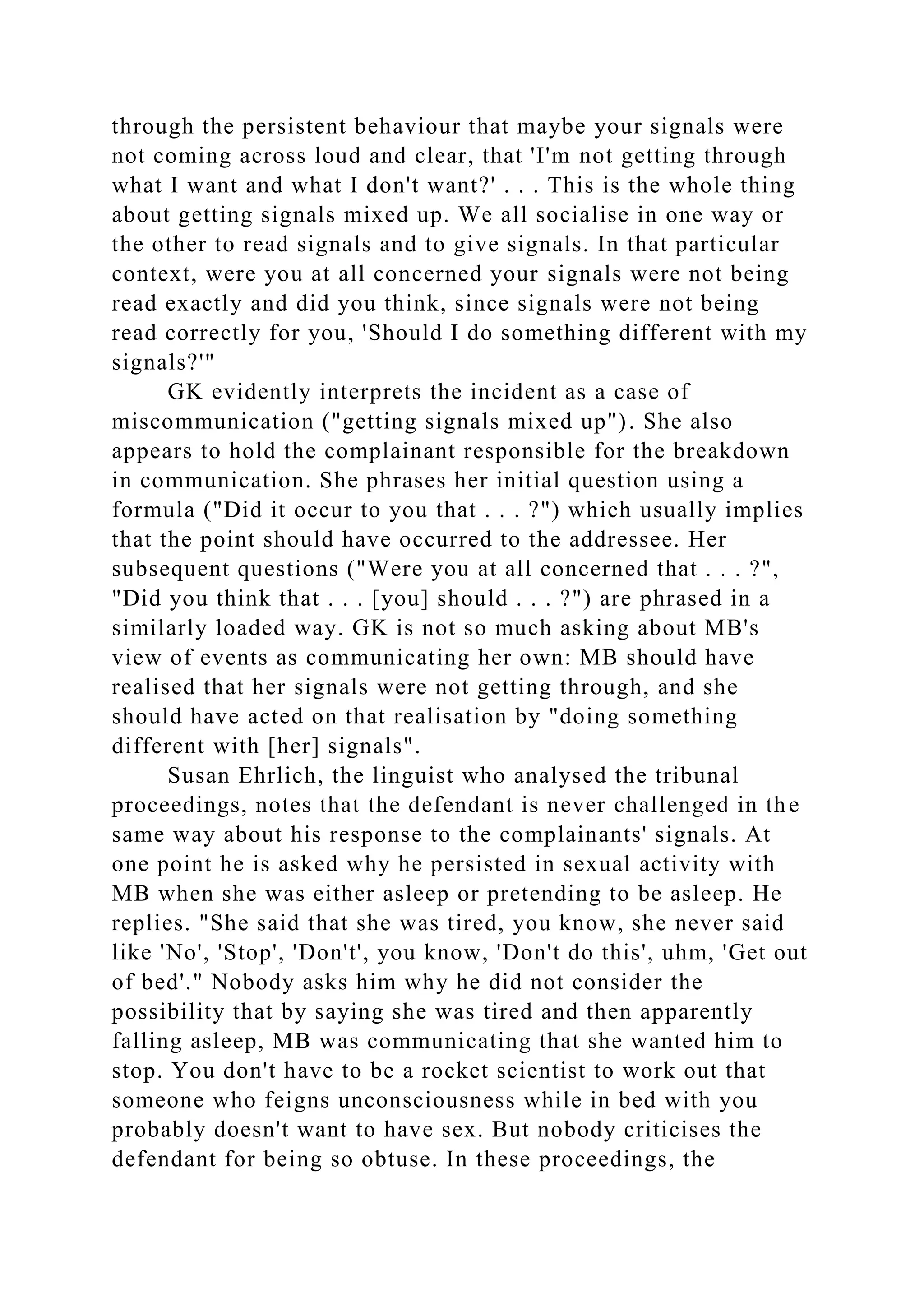 through the persistent behaviour that maybe your signals were
not coming across loud and clear, that 'I'm not getting through
what I want and what I don't want?' . . . This is the whole thing
about getting signals mixed up. We all socialise in one way or
the other to read signals and to give signals. In that particular
context, were you at all concerned your signals were not being
read exactly and did you think, since signals were not being
read correctly for you, 'Should I do something different with my
signals?'"
GK evidently interprets the incident as a case of
miscommunication ("getting signals mixed up"). She also
appears to hold the complainant responsible for the breakdown
in communication. She phrases her initial question using a
formula ("Did it occur to you that . . . ?") which usually implies
that the point should have occurred to the addressee. Her
subsequent questions ("Were you at all concerned that . . . ?",
"Did you think that . . . [you] should . . . ?") are phrased in a
similarly loaded way. GK is not so much asking about MB's
view of events as communicating her own: MB should have
realised that her signals were not getting through, and she
should have acted on that realisation by "doing something
different with [her] signals".
Susan Ehrlich, the linguist who analysed the tribunal
proceedings, notes that the defendant is never challenged in the
same way about his response to the complainants' signals. At
one point he is asked why he persisted in sexual activity with
MB when she was either asleep or pretending to be asleep. He
replies. "She said that she was tired, you know, she never said
like 'No', 'Stop', 'Don't', you know, 'Don't do this', uhm, 'Get out
of bed'." Nobody asks him why he did not consider the
possibility that by saying she was tired and then apparently
falling asleep, MB was communicating that she wanted him to
stop. You don't have to be a rocket scientist to work out that
someone who feigns unconsciousness while in bed with you
probably doesn't want to have sex. But nobody criticises the
defendant for being so obtuse. In these proceedings, the
 