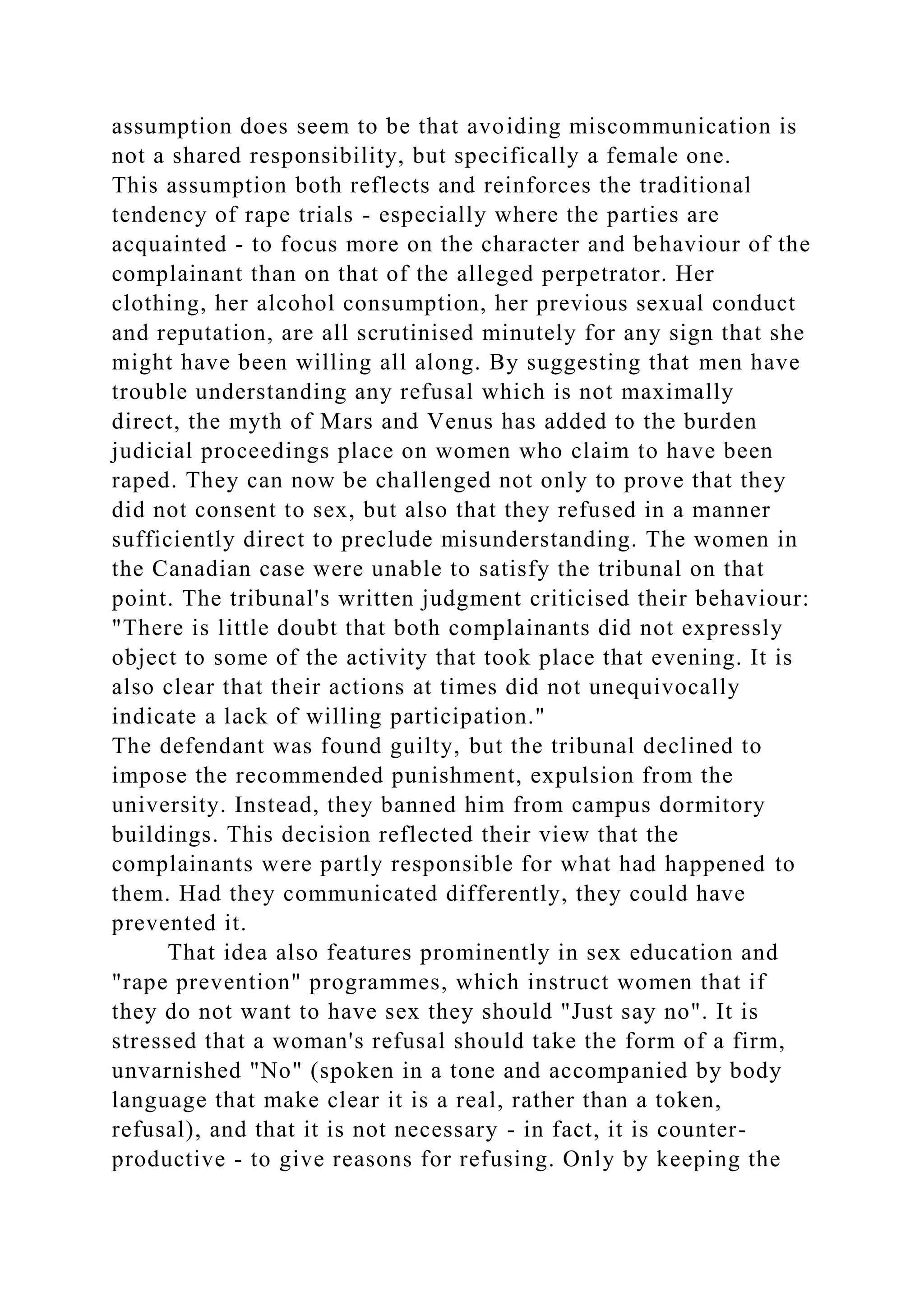 assumption does seem to be that avoiding miscommunication is
not a shared responsibility, but specifically a female one.
This assumption both reflects and reinforces the traditional
tendency of rape trials - especially where the parties are
acquainted - to focus more on the character and behaviour of the
complainant than on that of the alleged perpetrator. Her
clothing, her alcohol consumption, her previous sexual conduct
and reputation, are all scrutinised minutely for any sign that she
might have been willing all along. By suggesting that men have
trouble understanding any refusal which is not maximally
direct, the myth of Mars and Venus has added to the burden
judicial proceedings place on women who claim to have been
raped. They can now be challenged not only to prove that they
did not consent to sex, but also that they refused in a manner
sufficiently direct to preclude misunderstanding. The women in
the Canadian case were unable to satisfy the tribunal on that
point. The tribunal's written judgment criticised their behaviour:
"There is little doubt that both complainants did not expressly
object to some of the activity that took place that evening. It is
also clear that their actions at times did not unequivocally
indicate a lack of willing participation."
The defendant was found guilty, but the tribunal declined to
impose the recommended punishment, expulsion from the
university. Instead, they banned him from campus dormitory
buildings. This decision reflected their view that the
complainants were partly responsible for what had happened to
them. Had they communicated differently, they could have
prevented it.
That idea also features prominently in sex education and
"rape prevention" programmes, which instruct women that if
they do not want to have sex they should "Just say no". It is
stressed that a woman's refusal should take the form of a firm,
unvarnished "No" (spoken in a tone and accompanied by body
language that make clear it is a real, rather than a token,
refusal), and that it is not necessary - in fact, it is counter-
productive - to give reasons for refusing. Only by keeping the
 