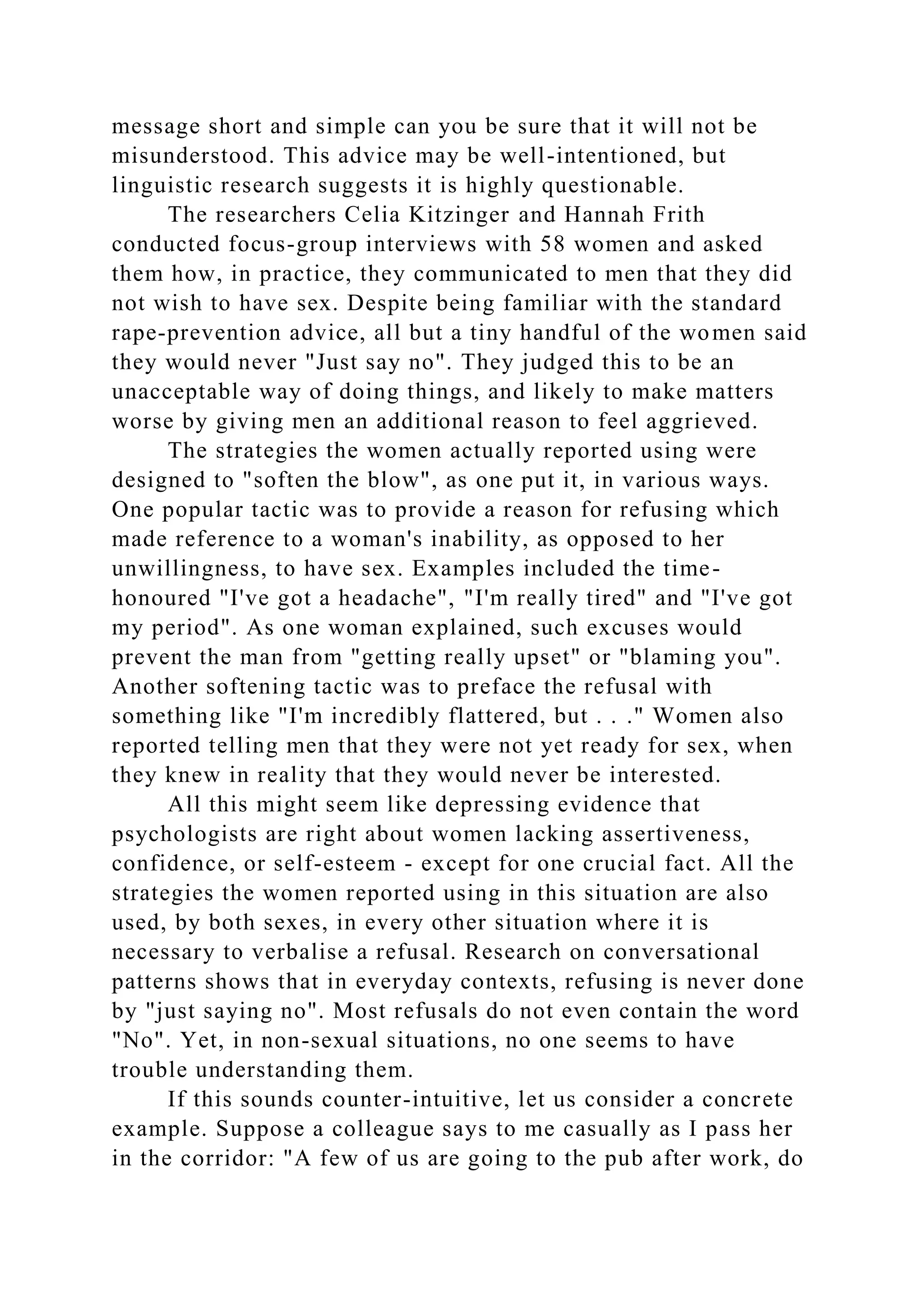 message short and simple can you be sure that it will not be
misunderstood. This advice may be well-intentioned, but
linguistic research suggests it is highly questionable.
The researchers Celia Kitzinger and Hannah Frith
conducted focus-group interviews with 58 women and asked
them how, in practice, they communicated to men that they did
not wish to have sex. Despite being familiar with the standard
rape-prevention advice, all but a tiny handful of the women said
they would never "Just say no". They judged this to be an
unacceptable way of doing things, and likely to make matters
worse by giving men an additional reason to feel aggrieved.
The strategies the women actually reported using were
designed to "soften the blow", as one put it, in various ways.
One popular tactic was to provide a reason for refusing which
made reference to a woman's inability, as opposed to her
unwillingness, to have sex. Examples included the time-
honoured "I've got a headache", "I'm really tired" and "I've got
my period". As one woman explained, such excuses would
prevent the man from "getting really upset" or "blaming you".
Another softening tactic was to preface the refusal with
something like "I'm incredibly flattered, but . . ." Women also
reported telling men that they were not yet ready for sex, when
they knew in reality that they would never be interested.
All this might seem like depressing evidence that
psychologists are right about women lacking assertiveness,
confidence, or self-esteem - except for one crucial fact. All the
strategies the women reported using in this situation are also
used, by both sexes, in every other situation where it is
necessary to verbalise a refusal. Research on conversational
patterns shows that in everyday contexts, refusing is never done
by "just saying no". Most refusals do not even contain the word
"No". Yet, in non-sexual situations, no one seems to have
trouble understanding them.
If this sounds counter-intuitive, let us consider a concrete
example. Suppose a colleague says to me casually as I pass her
in the corridor: "A few of us are going to the pub after work, do
 
