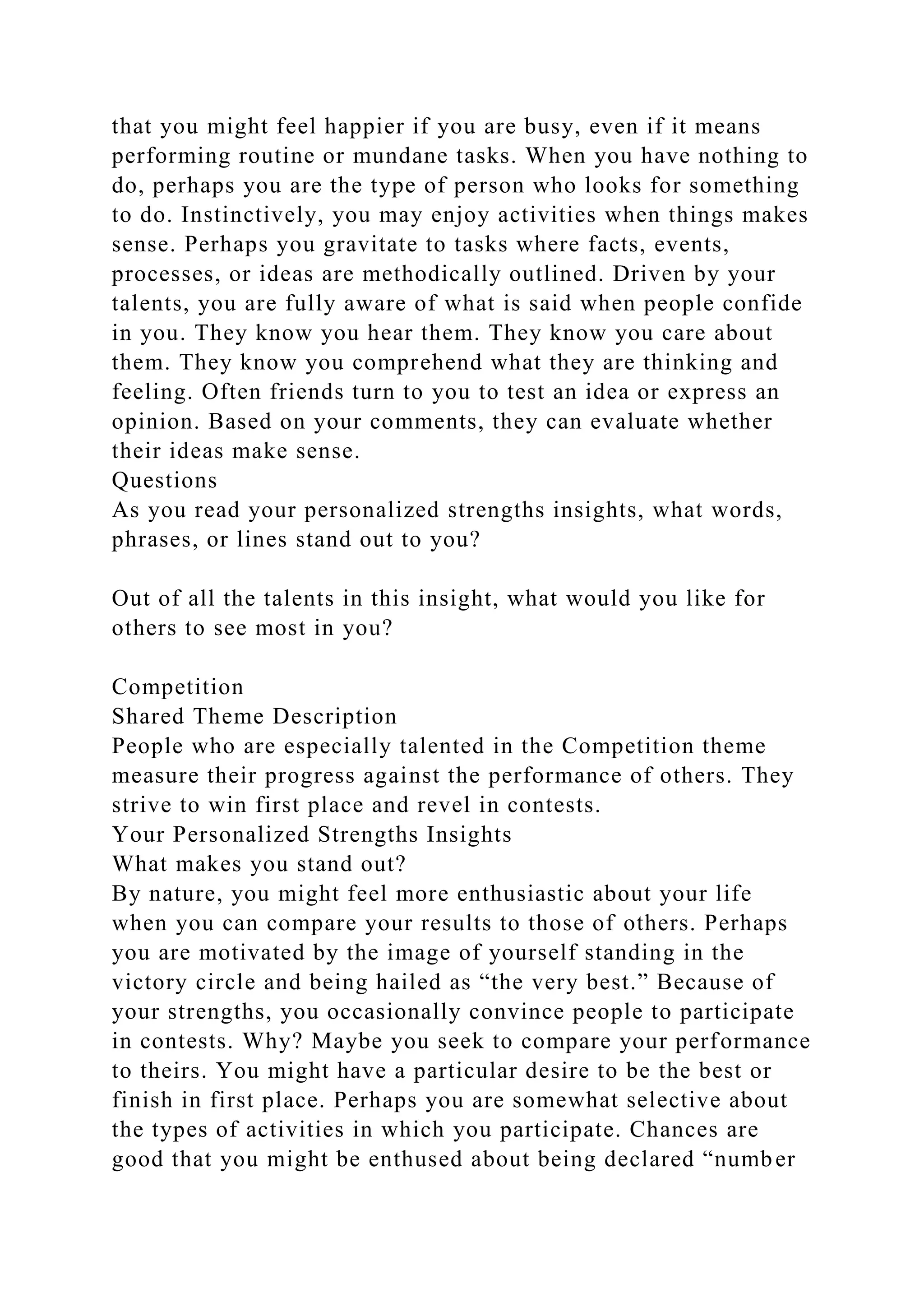 that you might feel happier if you are busy, even if it means
performing routine or mundane tasks. When you have nothing to
do, perhaps you are the type of person who looks for something
to do. Instinctively, you may enjoy activities when things makes
sense. Perhaps you gravitate to tasks where facts, events,
processes, or ideas are methodically outlined. Driven by your
talents, you are fully aware of what is said when people confide
in you. They know you hear them. They know you care about
them. They know you comprehend what they are thinking and
feeling. Often friends turn to you to test an idea or express an
opinion. Based on your comments, they can evaluate whether
their ideas make sense.
Questions
As you read your personalized strengths insights, what words,
phrases, or lines stand out to you?
Out of all the talents in this insight, what would you like for
others to see most in you?
Competition
Shared Theme Description
People who are especially talented in the Competition theme
measure their progress against the performance of others. They
strive to win first place and revel in contests.
Your Personalized Strengths Insights
What makes you stand out?
By nature, you might feel more enthusiastic about your life
when you can compare your results to those of others. Perhaps
you are motivated by the image of yourself standing in the
victory circle and being hailed as “the very best.” Because of
your strengths, you occasionally convince people to participate
in contests. Why? Maybe you seek to compare your performance
to theirs. You might have a particular desire to be the best or
finish in first place. Perhaps you are somewhat selective about
the types of activities in which you participate. Chances are
good that you might be enthused about being declared “number
 
