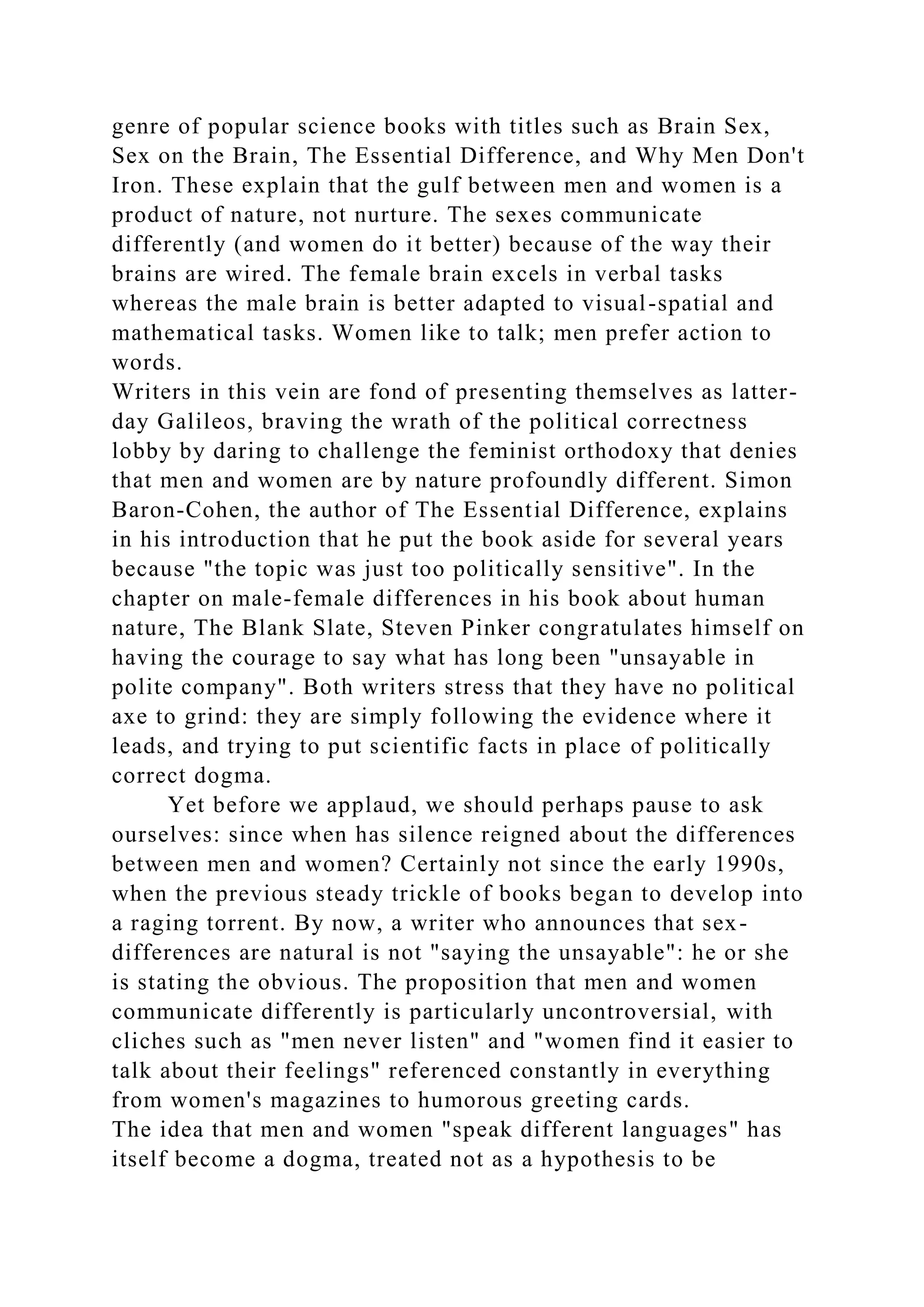genre of popular science books with titles such as Brain Sex,
Sex on the Brain, The Essential Difference, and Why Men Don't
Iron. These explain that the gulf between men and women is a
product of nature, not nurture. The sexes communicate
differently (and women do it better) because of the way their
brains are wired. The female brain excels in verbal tasks
whereas the male brain is better adapted to visual-spatial and
mathematical tasks. Women like to talk; men prefer action to
words.
Writers in this vein are fond of presenting themselves as latter-
day Galileos, braving the wrath of the political correctness
lobby by daring to challenge the feminist orthodoxy that denies
that men and women are by nature profoundly different. Simon
Baron-Cohen, the author of The Essential Difference, explains
in his introduction that he put the book aside for several years
because "the topic was just too politically sensitive". In the
chapter on male-female differences in his book about human
nature, The Blank Slate, Steven Pinker congratulates himself on
having the courage to say what has long been "unsayable in
polite company". Both writers stress that they have no political
axe to grind: they are simply following the evidence where it
leads, and trying to put scientific facts in place of politically
correct dogma.
Yet before we applaud, we should perhaps pause to ask
ourselves: since when has silence reigned about the differences
between men and women? Certainly not since the early 1990s,
when the previous steady trickle of books began to develop into
a raging torrent. By now, a writer who announces that sex-
differences are natural is not "saying the unsayable": he or she
is stating the obvious. The proposition that men and women
communicate differently is particularly uncontroversial, with
cliches such as "men never listen" and "women find it easier to
talk about their feelings" referenced constantly in everything
from women's magazines to humorous greeting cards.
The idea that men and women "speak different languages" has
itself become a dogma, treated not as a hypothesis to be
 
