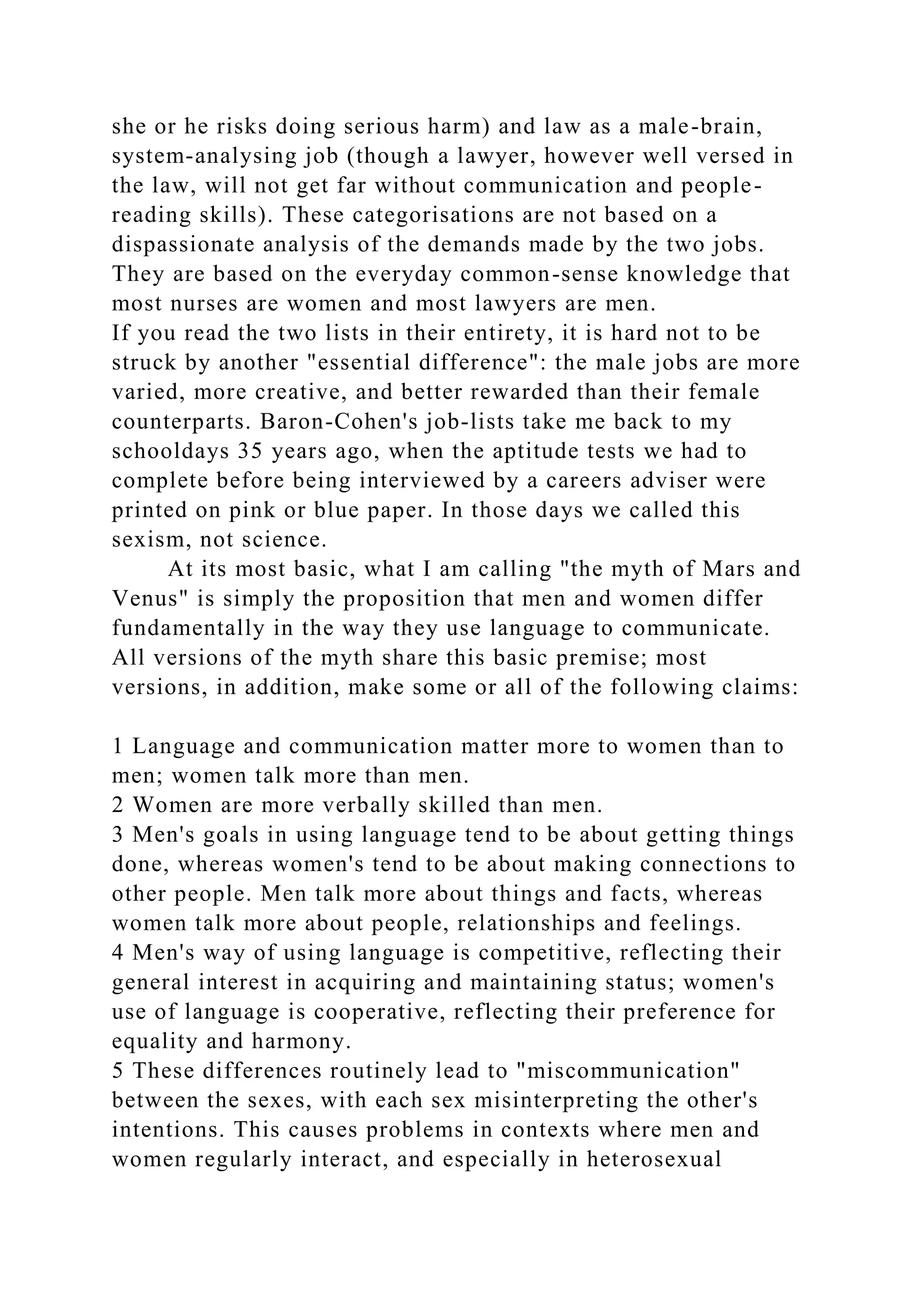 she or he risks doing serious harm) and law as a male-brain,
system-analysing job (though a lawyer, however well versed in
the law, will not get far without communication and people-
reading skills). These categorisations are not based on a
dispassionate analysis of the demands made by the two jobs.
They are based on the everyday common-sense knowledge that
most nurses are women and most lawyers are men.
If you read the two lists in their entirety, it is hard not to be
struck by another "essential difference": the male jobs are more
varied, more creative, and better rewarded than their female
counterparts. Baron-Cohen's job-lists take me back to my
schooldays 35 years ago, when the aptitude tests we had to
complete before being interviewed by a careers adviser were
printed on pink or blue paper. In those days we called this
sexism, not science.
At its most basic, what I am calling "the myth of Mars and
Venus" is simply the proposition that men and women differ
fundamentally in the way they use language to communicate.
All versions of the myth share this basic premise; most
versions, in addition, make some or all of the following claims:
1 Language and communication matter more to women than to
men; women talk more than men.
2 Women are more verbally skilled than men.
3 Men's goals in using language tend to be about getting things
done, whereas women's tend to be about making connections to
other people. Men talk more about things and facts, whereas
women talk more about people, relationships and feelings.
4 Men's way of using language is competitive, reflecting their
general interest in acquiring and maintaining status; women's
use of language is cooperative, reflecting their preference for
equality and harmony.
5 These differences routinely lead to "miscommunication"
between the sexes, with each sex misinterpreting the other's
intentions. This causes problems in contexts where men and
women regularly interact, and especially in heterosexual
 