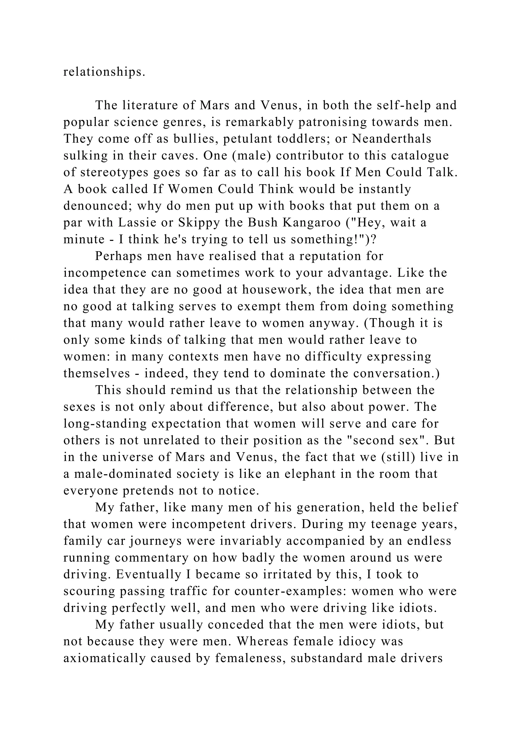 relationships.
The literature of Mars and Venus, in both the self-help and
popular science genres, is remarkably patronising towards men.
They come off as bullies, petulant toddlers; or Neanderthals
sulking in their caves. One (male) contributor to this catalogue
of stereotypes goes so far as to call his book If Men Could Talk.
A book called If Women Could Think would be instantly
denounced; why do men put up with books that put them on a
par with Lassie or Skippy the Bush Kangaroo ("Hey, wait a
minute - I think he's trying to tell us something!")?
Perhaps men have realised that a reputation for
incompetence can sometimes work to your advantage. Like the
idea that they are no good at housework, the idea that men are
no good at talking serves to exempt them from doing something
that many would rather leave to women anyway. (Though it is
only some kinds of talking that men would rather leave to
women: in many contexts men have no difficulty expressing
themselves - indeed, they tend to dominate the conversation.)
This should remind us that the relationship between the
sexes is not only about difference, but also about power. The
long-standing expectation that women will serve and care for
others is not unrelated to their position as the "second sex". But
in the universe of Mars and Venus, the fact that we (still) live in
a male-dominated society is like an elephant in the room that
everyone pretends not to notice.
My father, like many men of his generation, held the belief
that women were incompetent drivers. During my teenage years,
family car journeys were invariably accompanied by an endless
running commentary on how badly the women around us were
driving. Eventually I became so irritated by this, I took to
scouring passing traffic for counter-examples: women who were
driving perfectly well, and men who were driving like idiots.
My father usually conceded that the men were idiots, but
not because they were men. Whereas female idiocy was
axiomatically caused by femaleness, substandard male drivers
 