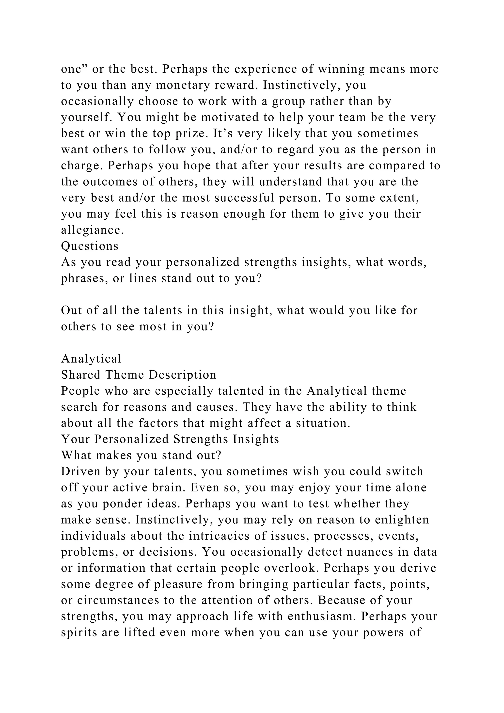 one” or the best. Perhaps the experience of winning means more
to you than any monetary reward. Instinctively, you
occasionally choose to work with a group rather than by
yourself. You might be motivated to help your team be the very
best or win the top prize. It’s very likely that you sometimes
want others to follow you, and/or to regard you as the person in
charge. Perhaps you hope that after your results are compared to
the outcomes of others, they will understand that you are the
very best and/or the most successful person. To some extent,
you may feel this is reason enough for them to give you their
allegiance.
Questions
As you read your personalized strengths insights, what words,
phrases, or lines stand out to you?
Out of all the talents in this insight, what would you like for
others to see most in you?
Analytical
Shared Theme Description
People who are especially talented in the Analytical theme
search for reasons and causes. They have the ability to think
about all the factors that might affect a situation.
Your Personalized Strengths Insights
What makes you stand out?
Driven by your talents, you sometimes wish you could switch
off your active brain. Even so, you may enjoy your time alone
as you ponder ideas. Perhaps you want to test whether they
make sense. Instinctively, you may rely on reason to enlighten
individuals about the intricacies of issues, processes, events,
problems, or decisions. You occasionally detect nuances in data
or information that certain people overlook. Perhaps you derive
some degree of pleasure from bringing particular facts, points,
or circumstances to the attention of others. Because of your
strengths, you may approach life with enthusiasm. Perhaps your
spirits are lifted even more when you can use your powers of
 