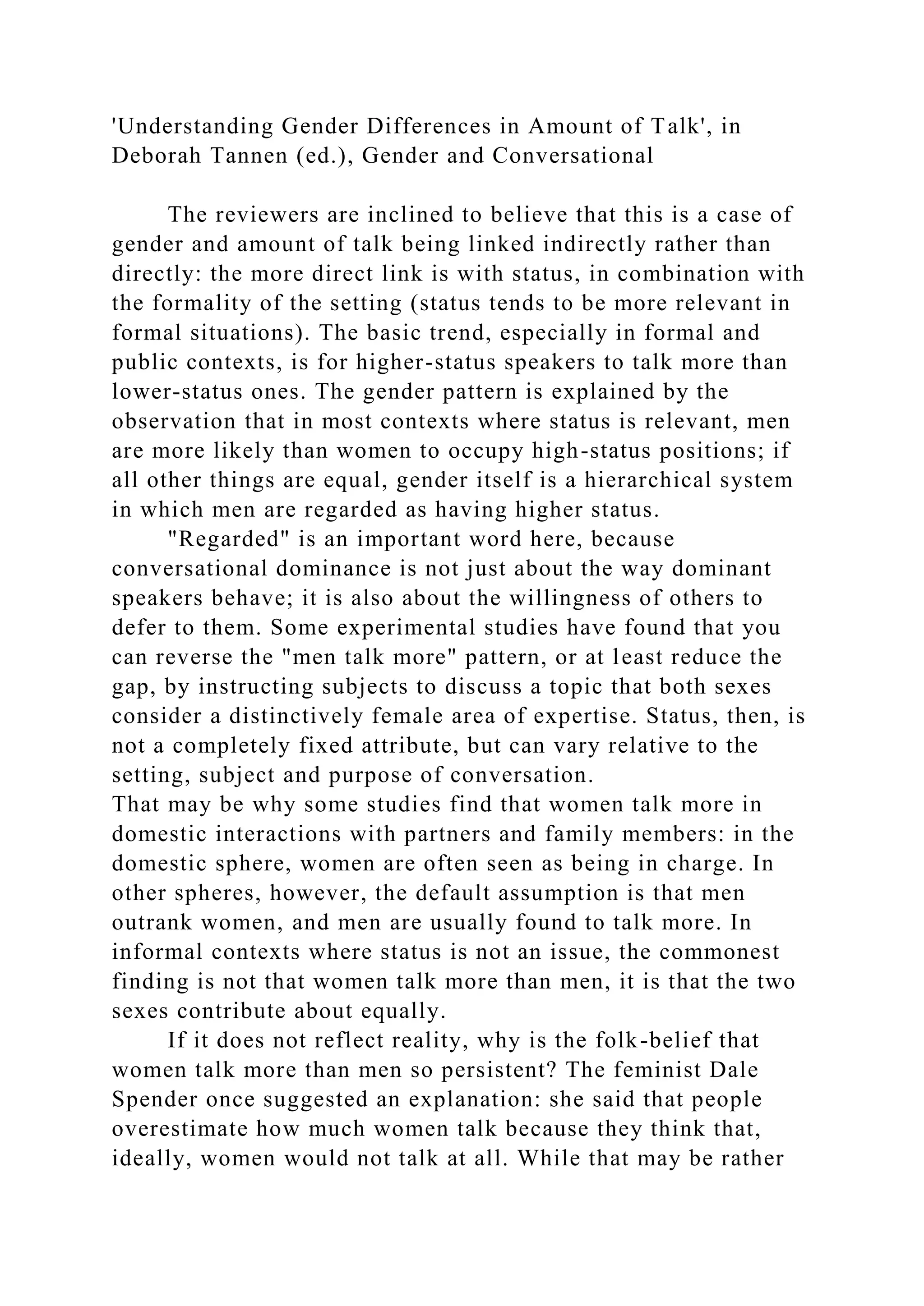 'Understanding Gender Differences in Amount of Talk', in
Deborah Tannen (ed.), Gender and Conversational
The reviewers are inclined to believe that this is a case of
gender and amount of talk being linked indirectly rather than
directly: the more direct link is with status, in combination with
the formality of the setting (status tends to be more relevant in
formal situations). The basic trend, especially in formal and
public contexts, is for higher-status speakers to talk more than
lower-status ones. The gender pattern is explained by the
observation that in most contexts where status is relevant, men
are more likely than women to occupy high-status positions; if
all other things are equal, gender itself is a hierarchical system
in which men are regarded as having higher status.
"Regarded" is an important word here, because
conversational dominance is not just about the way dominant
speakers behave; it is also about the willingness of others to
defer to them. Some experimental studies have found that you
can reverse the "men talk more" pattern, or at least reduce the
gap, by instructing subjects to discuss a topic that both sexes
consider a distinctively female area of expertise. Status, then, is
not a completely fixed attribute, but can vary relative to the
setting, subject and purpose of conversation.
That may be why some studies find that women talk more in
domestic interactions with partners and family members: in the
domestic sphere, women are often seen as being in charge. In
other spheres, however, the default assumption is that men
outrank women, and men are usually found to talk more. In
informal contexts where status is not an issue, the commonest
finding is not that women talk more than men, it is that the two
sexes contribute about equally.
If it does not reflect reality, why is the folk-belief that
women talk more than men so persistent? The feminist Dale
Spender once suggested an explanation: she said that people
overestimate how much women talk because they think that,
ideally, women would not talk at all. While that may be rather
 